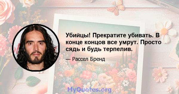 Убийцы! Прекратите убивать. В конце концов все умрут. Просто сядь и будь терпелив.