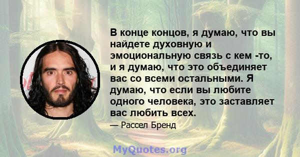 В конце концов, я думаю, что вы найдете духовную и эмоциональную связь с кем -то, и я думаю, что это объединяет вас со всеми остальными. Я думаю, что если вы любите одного человека, это заставляет вас любить всех.