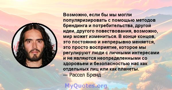 Возможно, если бы мы могли популяризировать с помощью методов брендинга и потребительства, другой идеи, другого повествования, возможно, мир может измениться. В конце концов, это постоянно и непрерывно меняется, это