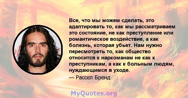 Все, что мы можем сделать, это адаптировать то, как мы рассматриваем это состояние, не как преступление или романтическое воздействие, а как болезнь, которая убьет. Нам нужно пересмотреть то, как общество относится к