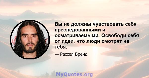 Вы не должны чувствовать себя преследованными и осматриваемыми. Освободи себя от идеи, что люди смотрят на тебя.