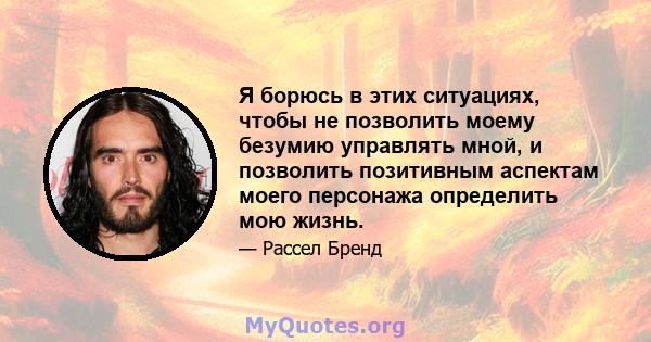 Я борюсь в этих ситуациях, чтобы не позволить моему безумию управлять мной, и позволить позитивным аспектам моего персонажа определить мою жизнь.