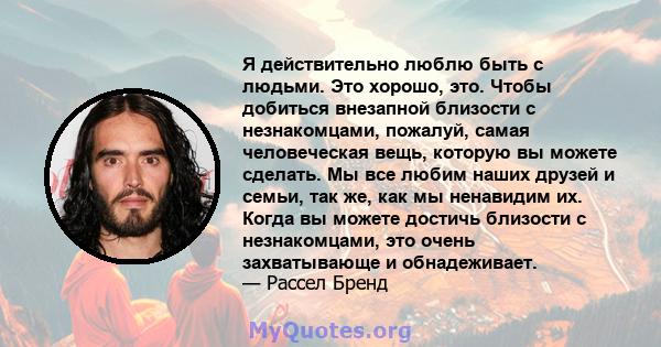 Я действительно люблю быть с людьми. Это хорошо, это. Чтобы добиться внезапной близости с незнакомцами, пожалуй, самая человеческая вещь, которую вы можете сделать. Мы все любим наших друзей и семьи, так же, как мы