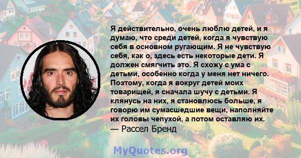 Я действительно, очень люблю детей, и я думаю, что среди детей, когда я чувствую себя в основном ругающим. Я не чувствую себя, как о, здесь есть некоторые дети. Я должен смягчить это. Я схожу с ума с детьми, особенно