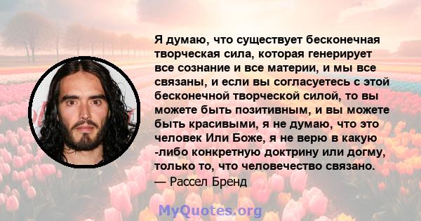 Я думаю, что существует бесконечная творческая сила, которая генерирует все сознание и все материи, и мы все связаны, и если вы согласуетесь с этой бесконечной творческой силой, то вы можете быть позитивным, и вы можете 