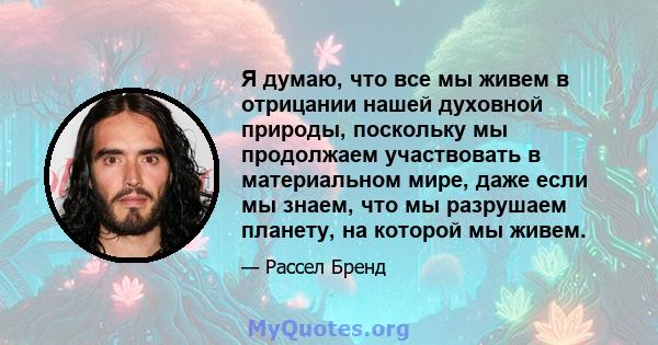 Я думаю, что все мы живем в отрицании нашей духовной природы, поскольку мы продолжаем участвовать в материальном мире, даже если мы знаем, что мы разрушаем планету, на которой мы живем.