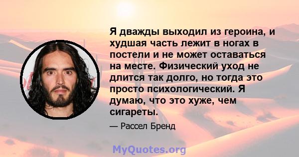 Я дважды выходил из героина, и худшая часть лежит в ногах в постели и не может оставаться на месте. Физический уход не длится так долго, но тогда это просто психологический. Я думаю, что это хуже, чем сигареты.