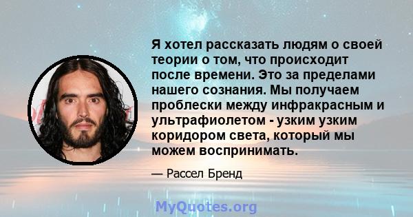 Я хотел рассказать людям о своей теории о том, что происходит после времени. Это за пределами нашего сознания. Мы получаем проблески между инфракрасным и ультрафиолетом - узким узким коридором света, который мы можем