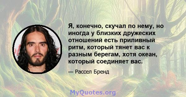 Я, конечно, скучал по нему, но иногда у близких дружеских отношений есть приливный ритм, который тянет вас к разным берегам, хотя океан, который соединяет вас.