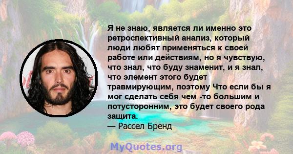 Я не знаю, является ли именно это ретроспективный анализ, который люди любят применяться к своей работе или действиям, но я чувствую, что знал, что буду знаменит, и я знал, что элемент этого будет травмирующим, поэтому