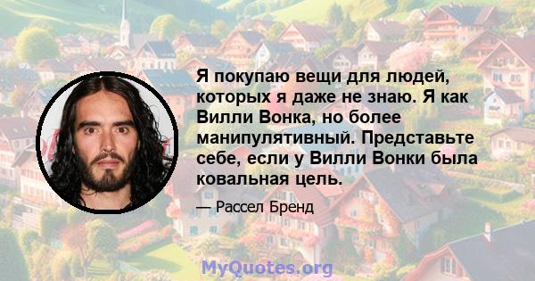 Я покупаю вещи для людей, которых я даже не знаю. Я как Вилли Вонка, но более манипулятивный. Представьте себе, если у Вилли Вонки была ковальная цель.