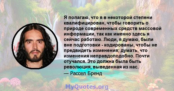 Я полагаю, что я в некоторой степени квалифицирован, чтобы говорить о природе современных средств массовой информации, так как именно здесь я сейчас работаю. Люди, я думаю, были вне подготовки - кодированы, чтобы не