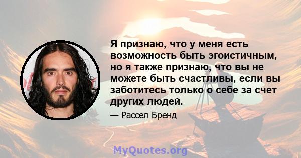 Я признаю, что у меня есть возможность быть эгоистичным, но я также признаю, что вы не можете быть счастливы, если вы заботитесь только о себе за счет других людей.