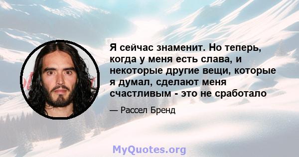 Я сейчас знаменит. Но теперь, когда у меня есть слава, и некоторые другие вещи, которые я думал, сделают меня счастливым - это не сработало