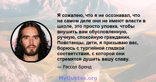 Я сожалею, что я не осознавал, что на самом деле они не имеют власти в школе, это просто уловка, чтобы внушить вам обусловленную, ручную, спокойную гражданин. Повстанцы, дети, я призываю вас, борюсь с тургийной гладкой