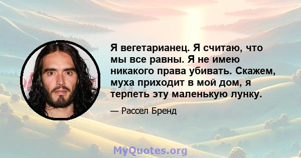 Я вегетарианец. Я считаю, что мы все равны. Я не имею никакого права убивать. Скажем, муха приходит в мой дом, я терпеть эту маленькую лунку.