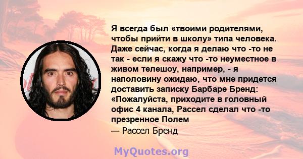 Я всегда был «твоими родителями, чтобы прийти в школу» типа человека. Даже сейчас, когда я делаю что -то не так - если я скажу что -то неуместное в живом телешоу, например, - я наполовину ожидаю, что мне придется