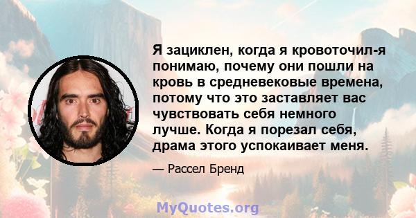 Я зациклен, когда я кровоточил-я понимаю, почему они пошли на кровь в средневековые времена, потому что это заставляет вас чувствовать себя немного лучше. Когда я порезал себя, драма этого успокаивает меня.