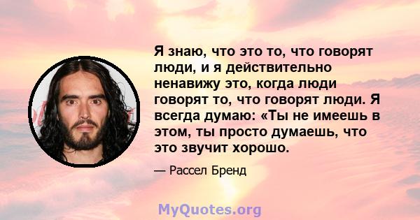 Я знаю, что это то, что говорят люди, и я действительно ненавижу это, когда люди говорят то, что говорят люди. Я всегда думаю: «Ты не имеешь в этом, ты просто думаешь, что это звучит хорошо.