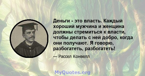 Деньги - это власть. Каждый хороший мужчина и женщина должны стремиться к власти, чтобы делать с ней добро, когда они получают. Я говорю, разбогатеть, разбогатеть!