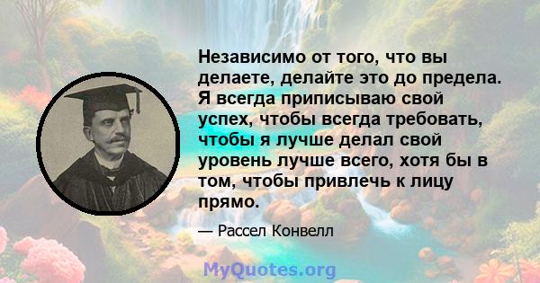 Независимо от того, что вы делаете, делайте это до предела. Я всегда приписываю свой успех, чтобы всегда требовать, чтобы я лучше делал свой уровень лучше всего, хотя бы в том, чтобы привлечь к лицу прямо.