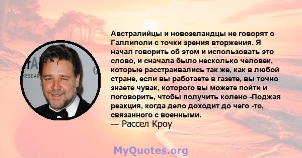 Австралийцы и новозеландцы не говорят о Галлиполи с точки зрения вторжения. Я начал говорить об этом и использовать это слово, и сначала было несколько человек, которые расстраивались так же, как в любой стране, если вы 