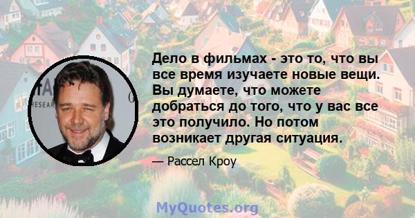 Дело в фильмах - это то, что вы все время изучаете новые вещи. Вы думаете, что можете добраться до того, что у вас все это получило. Но потом возникает другая ситуация.