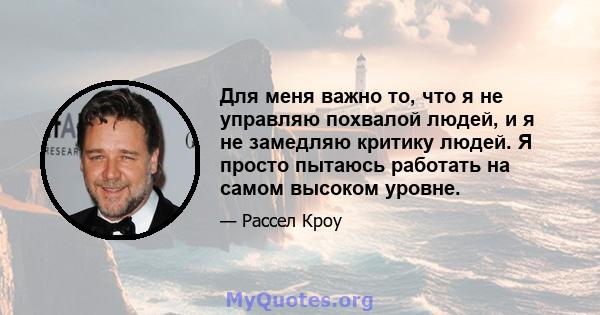 Для меня важно то, что я не управляю похвалой людей, и я не замедляю критику людей. Я просто пытаюсь работать на самом высоком уровне.