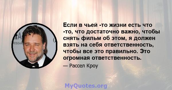 Если в чьей -то жизни есть что -то, что достаточно важно, чтобы снять фильм об этом, я должен взять на себя ответственность, чтобы все это правильно. Это огромная ответственность.