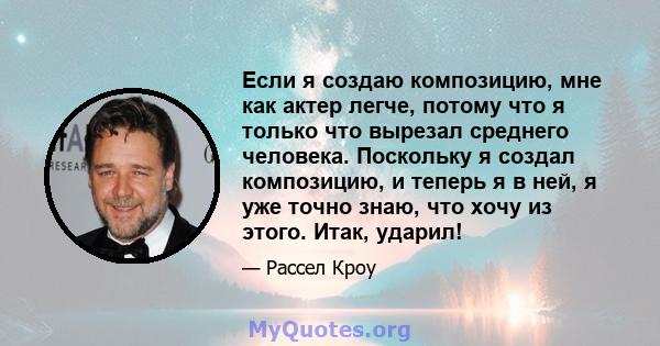 Если я создаю композицию, мне как актер легче, потому что я только что вырезал среднего человека. Поскольку я создал композицию, и теперь я в ней, я уже точно знаю, что хочу из этого. Итак, ударил!