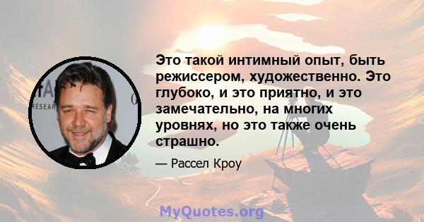 Это такой интимный опыт, быть режиссером, художественно. Это глубоко, и это приятно, и это замечательно, на многих уровнях, но это также очень страшно.