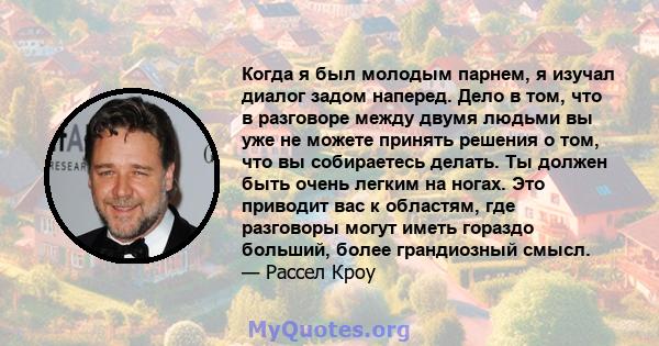 Когда я был молодым парнем, я изучал диалог задом наперед. Дело в том, что в разговоре между двумя людьми вы уже не можете принять решения о том, что вы собираетесь делать. Ты должен быть очень легким на ногах. Это