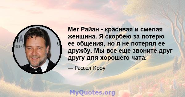 Мег Райан - красивая и смелая женщина. Я скорбею за потерю ее общения, но я не потерял ее дружбу. Мы все еще звоните друг другу для хорошего чата.