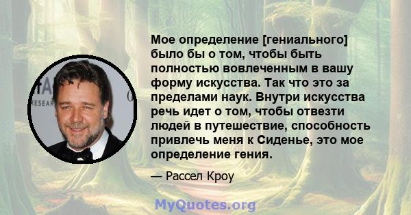 Мое определение [гениального] было бы о том, чтобы быть полностью вовлеченным в вашу форму искусства. Так что это за пределами наук. Внутри искусства речь идет о том, чтобы отвезти людей в путешествие, способность