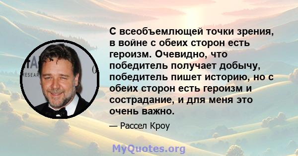 С всеобъемлющей точки зрения, в войне с обеих сторон есть героизм. Очевидно, что победитель получает добычу, победитель пишет историю, но с обеих сторон есть героизм и сострадание, и для меня это очень важно.