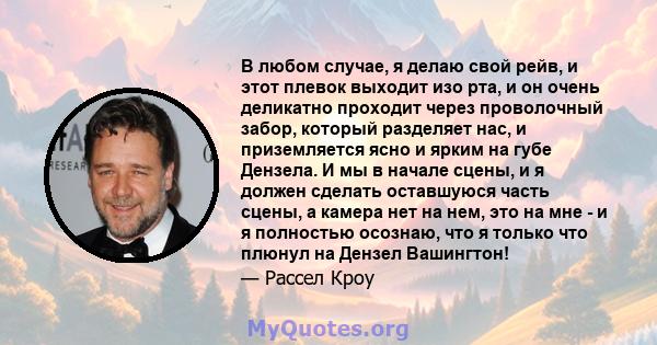 В любом случае, я делаю свой рейв, и этот плевок выходит изо рта, и он очень деликатно проходит через проволочный забор, который разделяет нас, и приземляется ясно и ярким на губе Дензела. И мы в начале сцены, и я