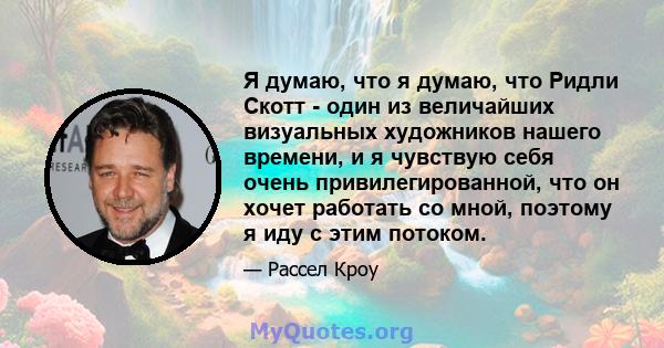 Я думаю, что я думаю, что Ридли Скотт - один из величайших визуальных художников нашего времени, и я чувствую себя очень привилегированной, что он хочет работать со мной, поэтому я иду с этим потоком.