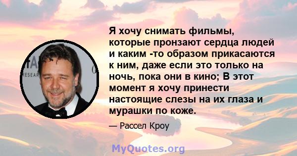 Я хочу снимать фильмы, которые пронзают сердца людей и каким -то образом прикасаются к ним, даже если это только на ночь, пока они в кино; В этот момент я хочу принести настоящие слезы на их глаза и мурашки по коже.