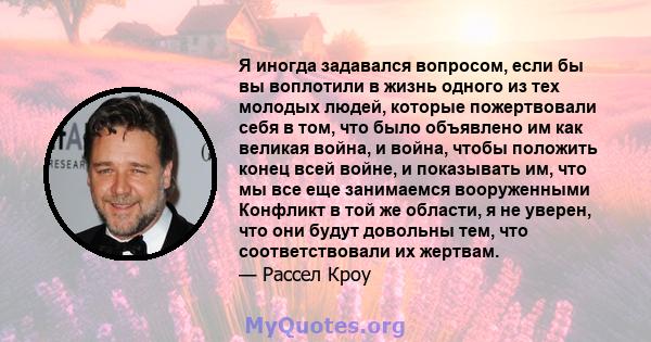 Я иногда задавался вопросом, если бы вы воплотили в жизнь одного из тех молодых людей, которые пожертвовали себя в том, что было объявлено им как великая война, и война, чтобы положить конец всей войне, и показывать им, 