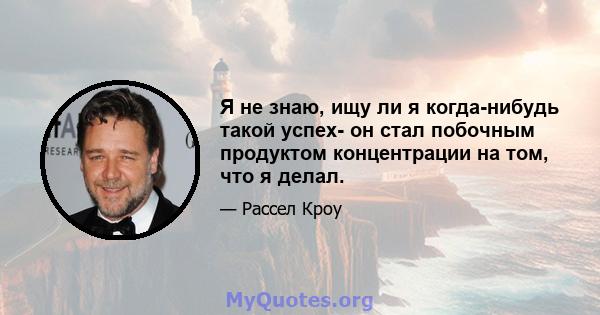 Я не знаю, ищу ли я когда-нибудь такой успех- он стал побочным продуктом концентрации на том, что я делал.