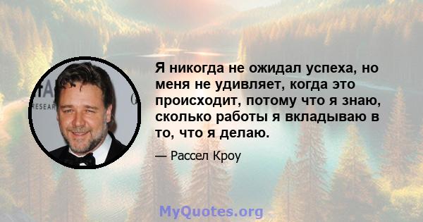 Я никогда не ожидал успеха, но меня не удивляет, когда это происходит, потому что я знаю, сколько работы я вкладываю в то, что я делаю.