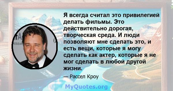 Я всегда считал это привилегией делать фильмы. Это действительно дорогая, творческая среда. И люди позволяют мне сделать это, и есть вещи, которые я могу сделать как актер, которые я не мог сделать в любой другой жизни.