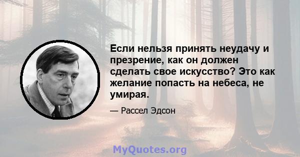 Если нельзя принять неудачу и презрение, как он должен сделать свое искусство? Это как желание попасть на небеса, не умирая.