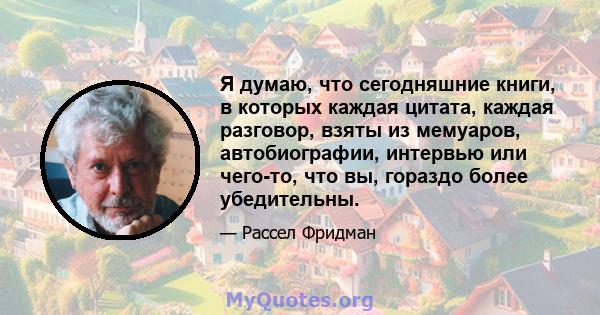 Я думаю, что сегодняшние книги, в которых каждая цитата, каждая разговор, взяты из мемуаров, автобиографии, интервью или чего-то, что вы, гораздо более убедительны.