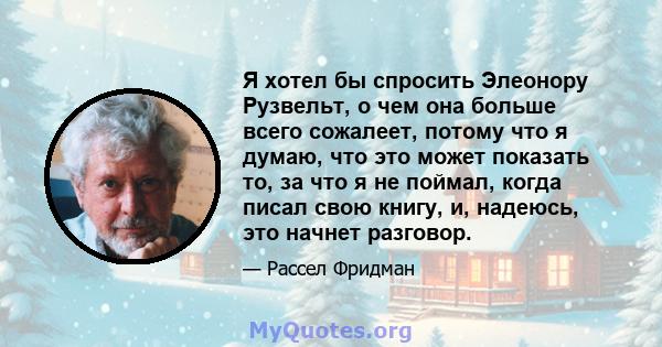 Я хотел бы спросить Элеонору Рузвельт, о чем она больше всего сожалеет, потому что я думаю, что это может показать то, за что я не поймал, когда писал свою книгу, и, надеюсь, это начнет разговор.