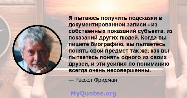 Я пытаюсь получить подсказки в документированной записи - из собственных показаний субъекта, из показаний других людей. Когда вы пишете биографию, вы пытаетесь понять свой предмет так же, как вы пытаетесь понять одного