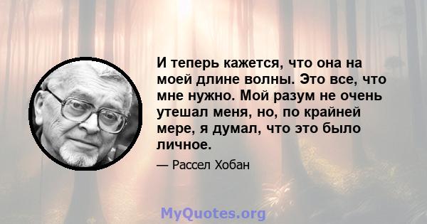 И теперь кажется, что она на моей длине волны. Это все, что мне нужно. Мой разум не очень утешал меня, но, по крайней мере, я думал, что это было личное.