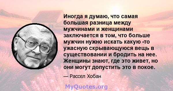 Иногда я думаю, что самая большая разница между мужчинами и женщинами заключается в том, что больше мужчин нужно искать какую -то ужасную скрывающуюся вещь в существовании и бродить на нее. Женщины знают, где это живет, 