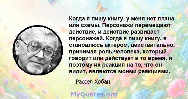 Когда я пишу книгу, у меня нет плана или схемы. Персонажи перемещают действие, и действие развивает персонажей. Когда я пишу книгу, я становлюсь актером, действительно, принимая роль человека, который говорит или