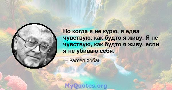 Но когда я не курю, я едва чувствую, как будто я живу. Я не чувствую, как будто я живу, если я не убиваю себя.